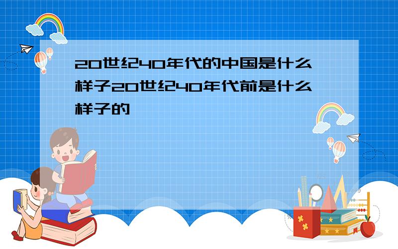 20世纪40年代的中国是什么样子20世纪40年代前是什么样子的