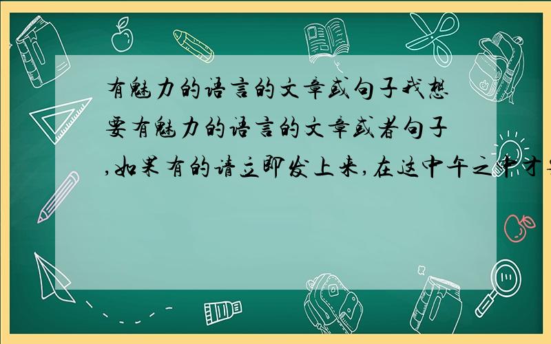 有魅力的语言的文章或句子我想要有魅力的语言的文章或者句子,如果有的请立即发上来,在这中午之中才要..不要这个了.请发别的.我4小学生,是偶门老师要我找的