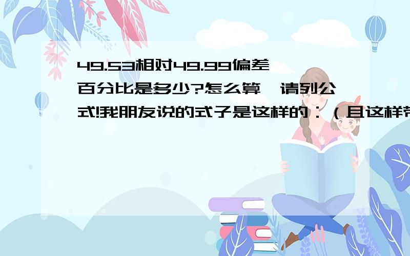 49.53相对49.99偏差百分比是多少?怎么算,请列公式!我朋友说的式子是这样的：（且这样带有正负号）(49.53/49.99-1)*100