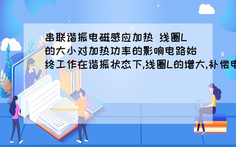 串联谐振电磁感应加热 线圈L的大小对加热功率的影响电路始终工作在谐振状态下,线圈L的增大,补偿电容不变,电源电压不变,负载不变的情况下,加热功率如何变化.我的理解是L增加,频率降低,