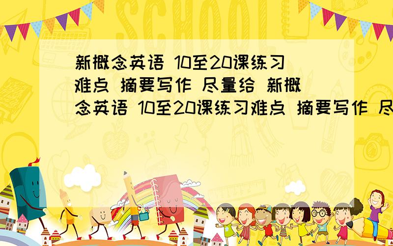 新概念英语 10至20课练习难点 摘要写作 尽量给 新概念英语 10至20课练习难点 摘要写作 尽量给 新概念英语 10至20课练习难点 摘要写作 尽量给 第二册~忘说了~