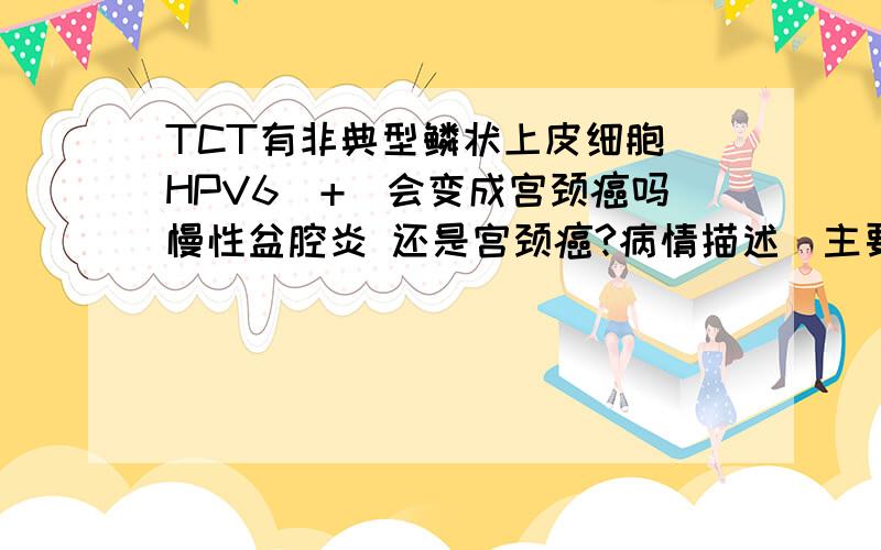 TCT有非典型鳞状上皮细胞 HPV6（+）会变成宫颈癌吗慢性盆腔炎 还是宫颈癌?病情描述（主要症状、发病时间）：今年一月份同房后出血,做了TCT检查,平时白带多 小便里也有白带 .同房后有尿频