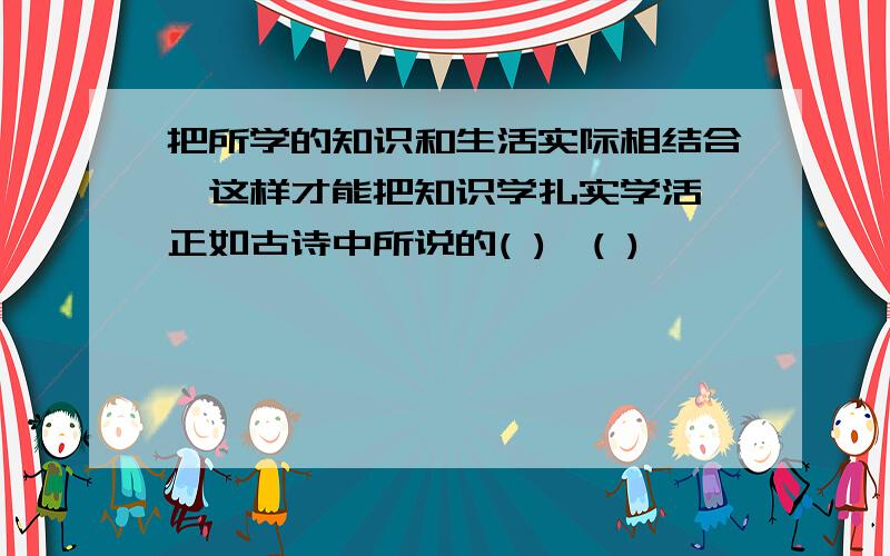 把所学的知识和生活实际相结合,这样才能把知识学扎实学活,正如古诗中所说的( ),( )