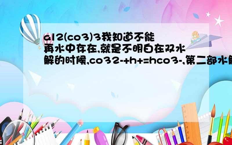 al2(co3)3我知道不能再水中存在,就是不明白在双水解的时候,co32-+h+=hco3-,第二部水解不是很微弱吗?为什么最后又有碳酸生成?而且变为气体与水?还有发生双水解的条件是什么?彻底双水解的条件