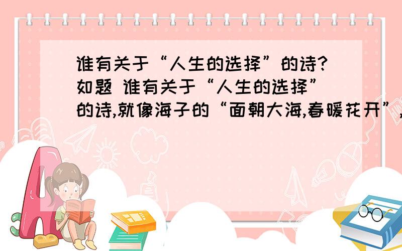 谁有关于“人生的选择”的诗?如题 谁有关于“人生的选择”的诗,就像海子的“面朝大海,春暖花开”,老师的作业,