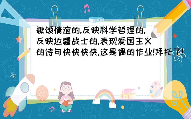 歌颂情谊的,反映科学哲理的,反映边疆战士的,表现爱国主义的诗句快快快快,这是偶的作业!拜托了!