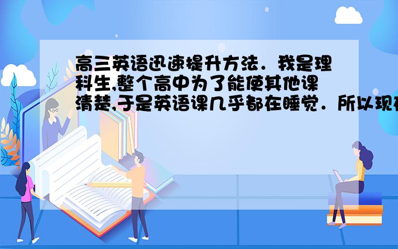 高三英语迅速提升方法．我是理科生,整个高中为了能使其他课清楚,于是英语课几乎都在睡觉．所以现在只考得到九十至一百一．由于平时作业多,所以要省时点方法提升到一百二!