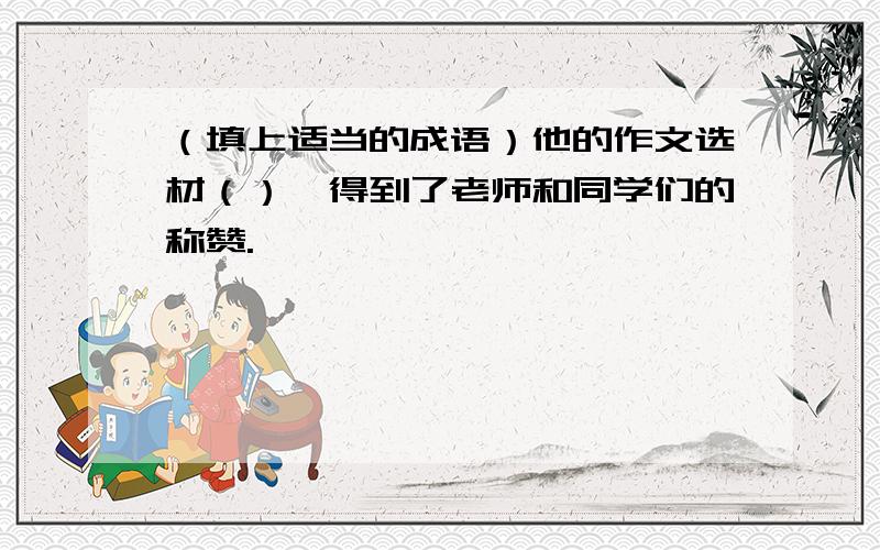 （填上适当的成语）他的作文选材（）,得到了老师和同学们的称赞.