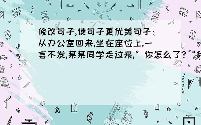 修改句子,使句子更优美句子：从办公室回来,坐在座位上,一言不发,某某同学走过来,”你怎么了?“我看了他一眼.巧妙的运用写作方法,使句子优美.150字左右~