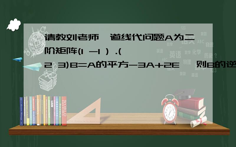 请教刘老师一道线代问题A为二阶矩阵(1 -1 ) .( 2 3)B=A的平方-3A+2E ,则B的逆为(0 -1/2 -1 -1) 请教可有简便方法?另将等式因式分解(A-E)(A-2E)的逆矩阵后乘积 其结果因(A-E)的逆矩阵在前在后而不同?