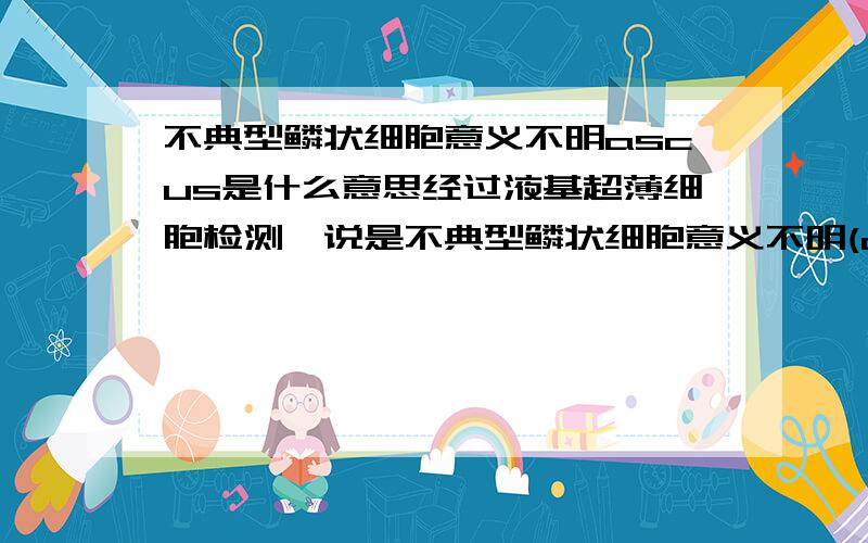 不典型鳞状细胞意义不明ascus是什么意思经过液基超薄细胞检测,说是不典型鳞状细胞意义不明(ascus)这到底是什么意思?要怎么办?