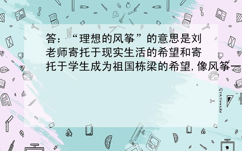 答：“理想的风筝”的意思是刘老师寄托于现实生活的希望和寄托于学生成为祖国栋梁的希望,像风筝一样在蓝天翱翔.这个回答合理、对吗?