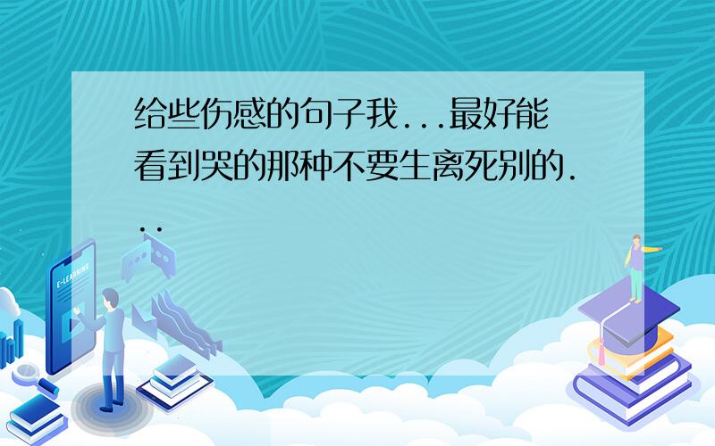 给些伤感的句子我...最好能看到哭的那种不要生离死别的...