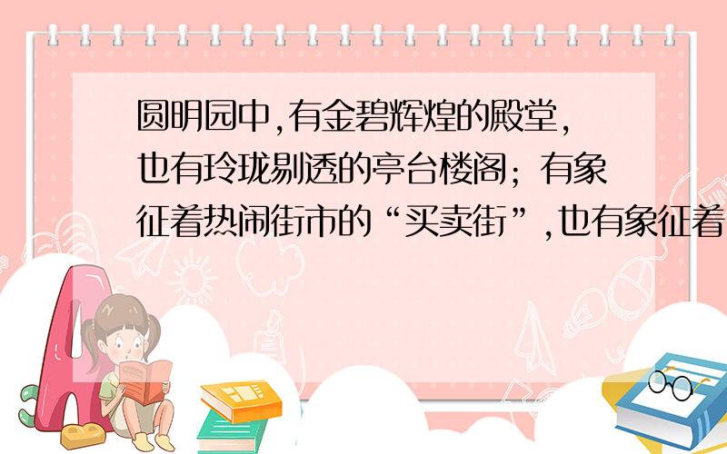 圆明园中,有金碧辉煌的殿堂,也有玲珑剔透的亭台楼阁；有象征着热闹街市的“买卖街”,也有象征着田园风光的山乡村野.园中许多景物都是仿照各地名胜建造的,如,海宁安澜园,苏州的狮子林