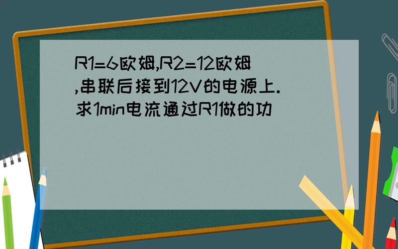 R1=6欧姆,R2=12欧姆,串联后接到12V的电源上.求1min电流通过R1做的功