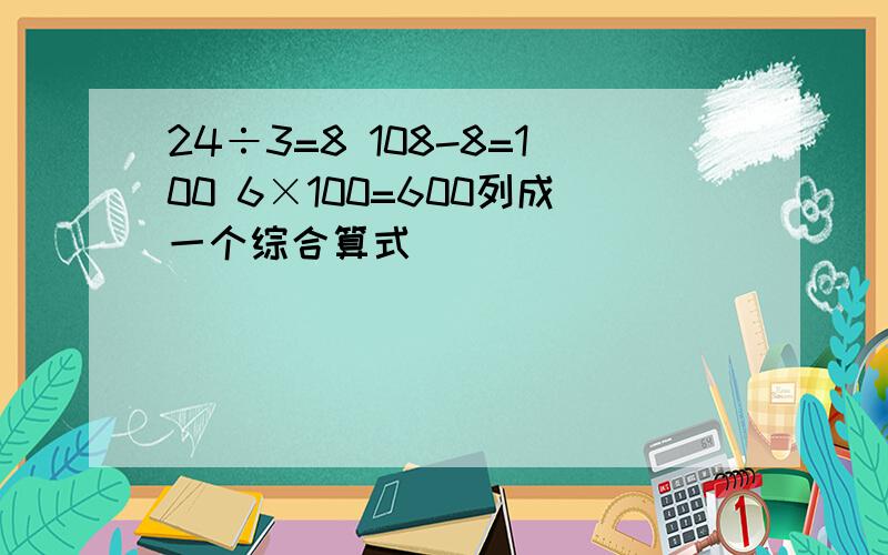 24÷3=8 108-8=100 6×100=600列成一个综合算式