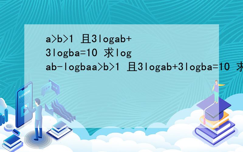 a>b>1 且3logab+3logba=10 求logab-logbaa>b>1 且3logab+3logba=10 求logab-logba 说明下 这里ab ba 都是底数和真数的关系 前面的是底数 后面的是真数我没法打出来内样的形式所以这样表示别打错了`