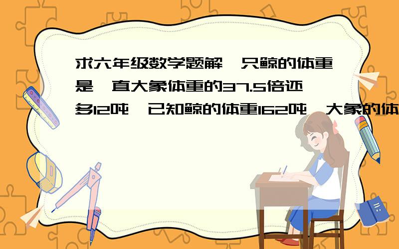 求六年级数学题解一只鲸的体重是一直大象体重的37.5倍还多12吨,已知鲸的体重162吨,大象的体重是多少吨?（两种方程解）3部以上有解设谢谢勒Press Quickly~拜托。。题上这么要求。。