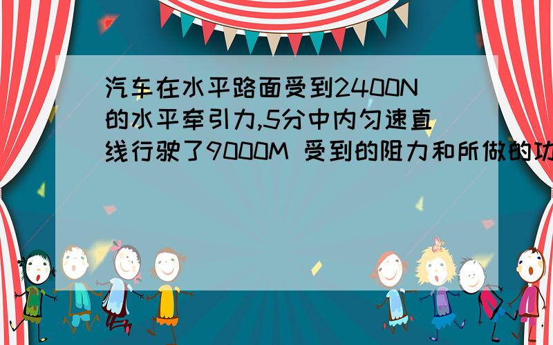 汽车在水平路面受到2400N的水平牵引力,5分中内匀速直线行驶了9000M 受到的阻力和所做的功、功率是多少