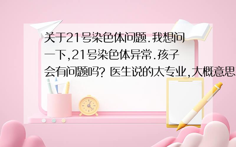 关于21号染色体问题.我想问一下,21号染色体异常.孩子会有问题吗? 医生说的太专业,大概意思就是染色体扭曲.转了180 度.在线等.