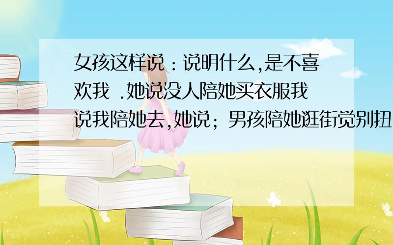 女孩这样说：说明什么,是不喜欢我 .她说没人陪她买衣服我说我陪她去,她说；男孩陪她逛街觉别扭,每次打电话说要送她回去,她都说不用麻烦了,自已坐车回就可以,有时要去朋友那玩叫我用