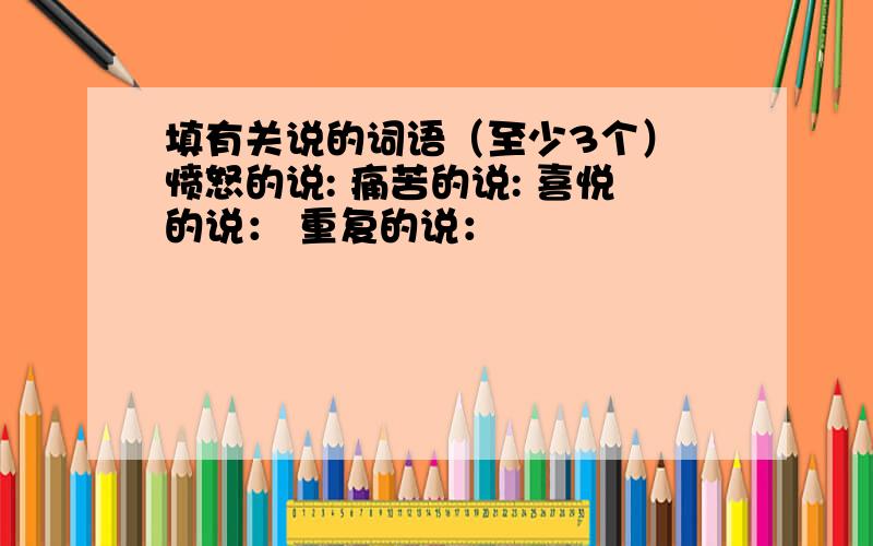 填有关说的词语（至少3个） 愤怒的说: 痛苦的说: 喜悦的说： 重复的说：