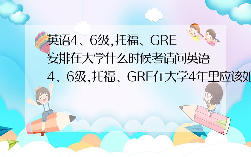 英语4、6级,托福、GRE 安排在大学什么时候考请问英语4、6级,托福、GRE在大学4年里应该如何安排.什么时候去学,什么时候去考比较合理.