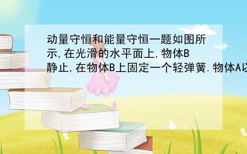 动量守恒和能量守恒一题如图所示,在光滑的水平面上,物体B静止,在物体B上固定一个轻弹簧.物体A以某一速度沿水平方向向右运动,通过弹簧与物体B发生作用．两物体的质量相等,作用过程中,