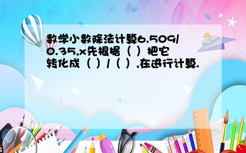 数学小数除法计算6.509/0.35,x先根据（ ）把它转化成（ ）/（ ）,在进行计算.