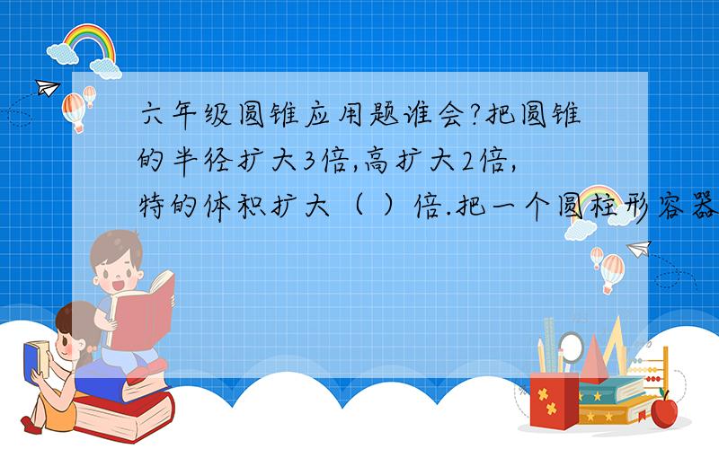 六年级圆锥应用题谁会?把圆锥的半径扩大3倍,高扩大2倍,特的体积扩大（ ）倍.把一个圆柱形容器里,装有12厘米深的水,由于天气变化,上面结了冰,冰为3.6厘米,已知结成冰体积增加11分之1,问冰