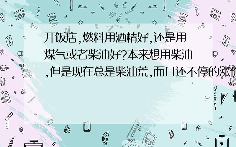 开饭店,燃料用酒精好,还是用煤气或者柴油好?本来想用柴油,但是现在总是柴油荒,而且还不停的涨价；用煤气呢就是冬天火力不够,总要用热水加热；有人建议我用酒精,说又经济又活力大,可