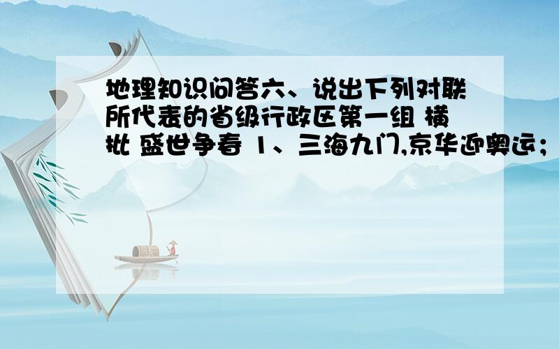 地理知识问答六、说出下列对联所代表的省级行政区第一组 横批 盛世争春 1、三海九门,京华迎奥运； （ ） 一江两岸,世博靓申城.（ ）2、朝天门喜迎天下客； （ ） 塘沽港笑纳万国风.（