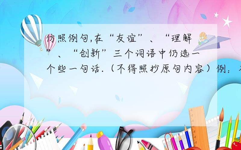 仿照例句,在“友谊”、“理解”、“创新”三个词语中仍选一个些一句话.（不得照抄原句内容）例：奋斗需要立志高远,需要真才实学,需要真抓实干.