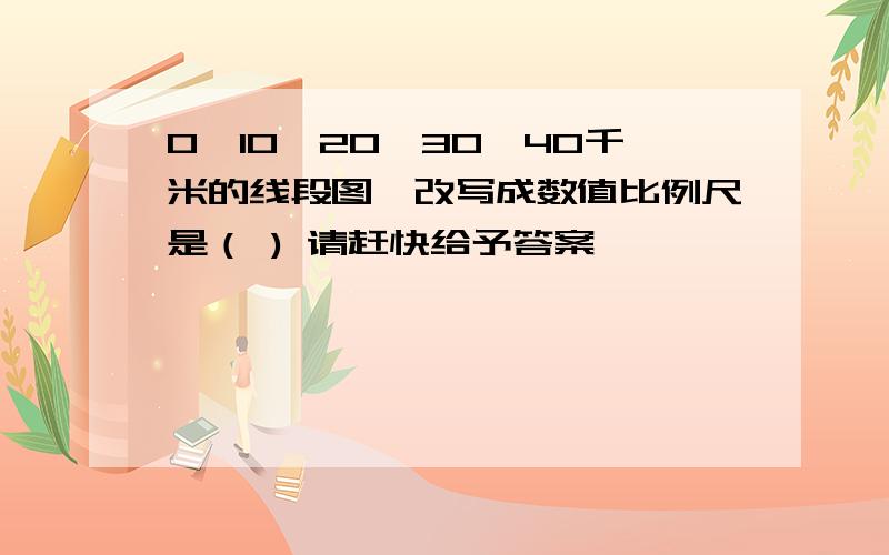 0—10—20—30—40千米的线段图,改写成数值比例尺是（ ) 请赶快给予答案,