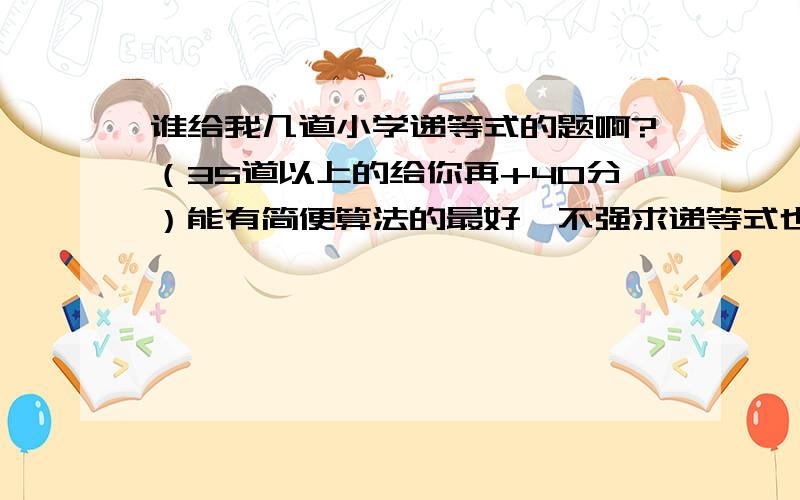 谁给我几道小学递等式的题啊?（35道以上的给你再+40分）能有简便算法的最好,不强求递等式也叫脱式比如：812x4-1625=3248-1625=1423要有乘除法题数积累到40-50题谁出的体最多给谁50分（悬赏分30+