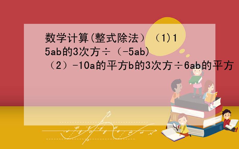 数学计算(整式除法）（1)15ab的3次方÷（-5ab)（2）-10a的平方b的3次方÷6ab的平方（3）6a的平方b÷3ab（4）（9×10的8次方）÷（3×10的5次方）