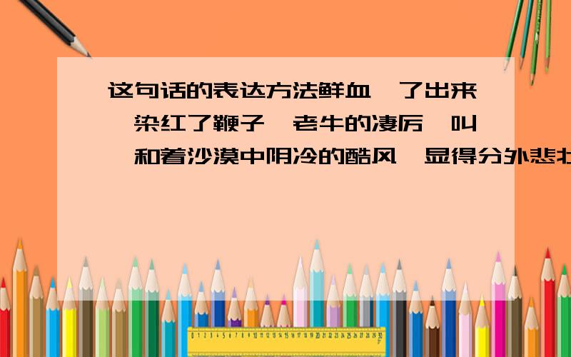 这句话的表达方法鲜血沁了出来,染红了鞭子,老牛的凄厉哞叫,和着沙漠中阴冷的酷风,显得分外悲壮.