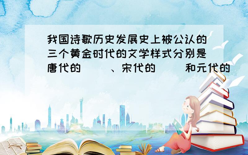 我国诗歌历史发展史上被公认的三个黄金时代的文学样式分别是唐代的（ ）、宋代的（ ）和元代的（ ）.如果好的话,我会加财富悬赏的.