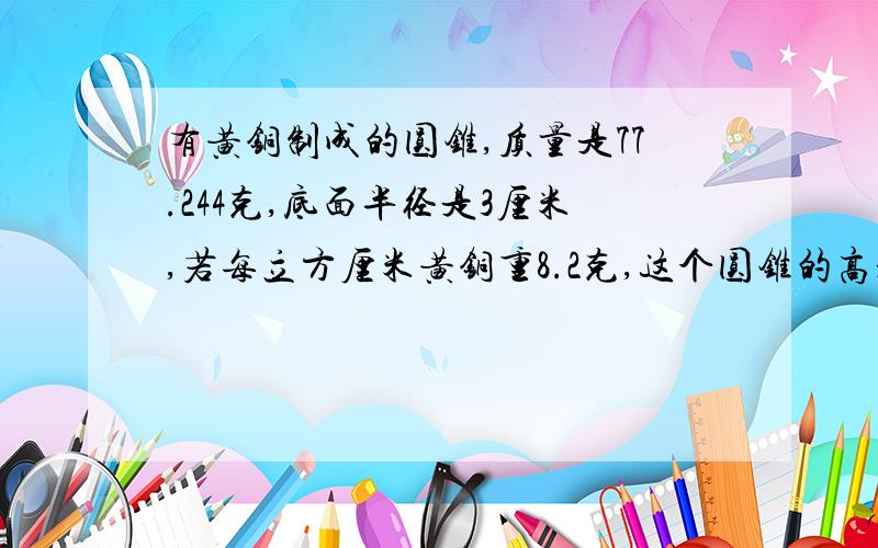 有黄铜制成的圆锥,质量是77.244克,底面半径是3厘米,若每立方厘米黄铜重8.2克,这个圆锥的高是多少厘米?甲乙丙三村合修一条公路,修完后甲村受益是丙村的3倍,乙村收益的3分之4等于甲村受益