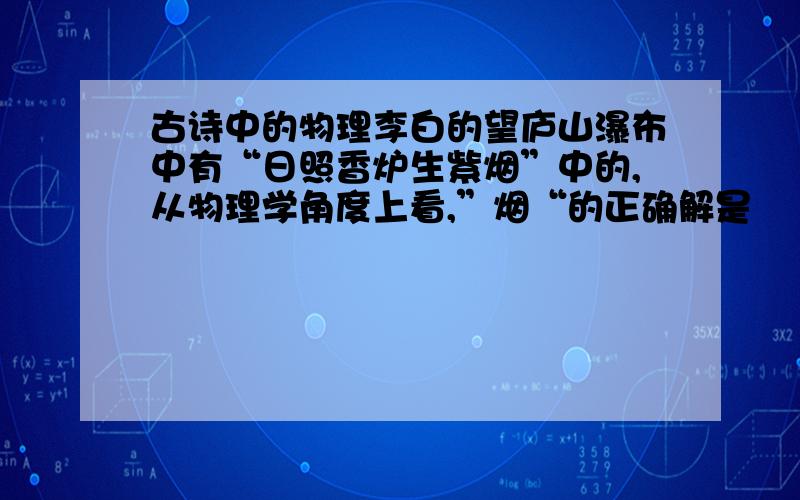 古诗中的物理李白的望庐山瀑布中有“日照香炉生紫烟”中的,从物理学角度上看,”烟“的正确解是