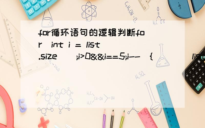 for循环语句的逻辑判断for(int i = list.size();i>0&&i==5;i--){        list.get(i);}这段for循环语句的逻辑是：从list集合的最后一个数据开始遍历,依次往前取5个数.这里假设list.size()>5,请问我这样写对吗?