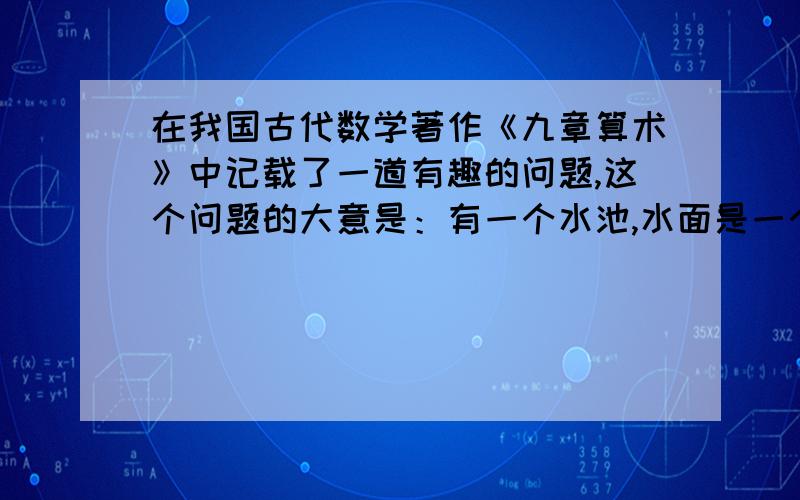 在我国古代数学著作《九章算术》中记载了一道有趣的问题,这个问题的大意是：有一个水池,水面是一个边长为10尺的正方形,在水池正中央有一根新生的芦苇,它高出水面一尺,如果把这根芦苇