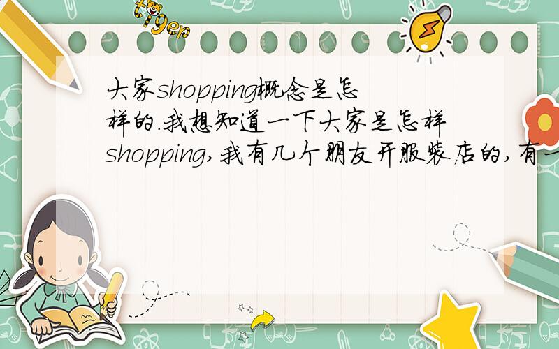 大家shopping概念是怎样的.我想知道一下大家是怎样shopping,我有几个朋友开服装店的,有一个开的不错,铺位不断的扩展,我见他的衣服虽然很普通,价格还好,但是穿起来又是另外一种感觉,我有问