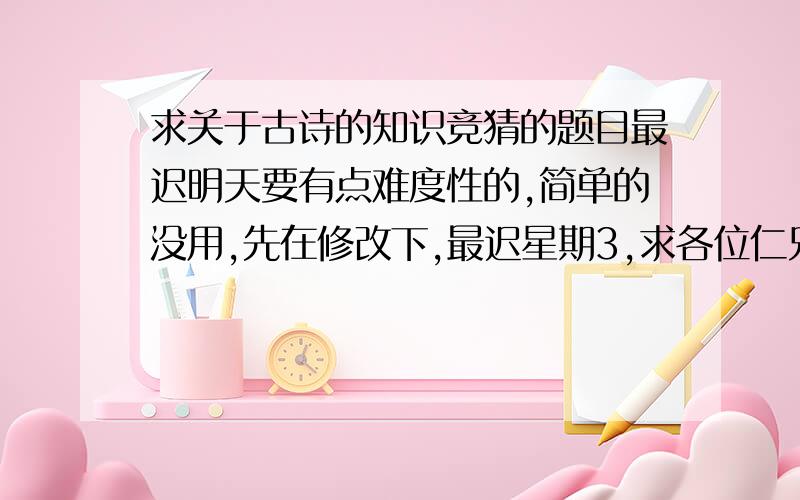 求关于古诗的知识竞猜的题目最迟明天要有点难度性的,简单的没用,先在修改下,最迟星期3,求各位仁兄帮个忙啊