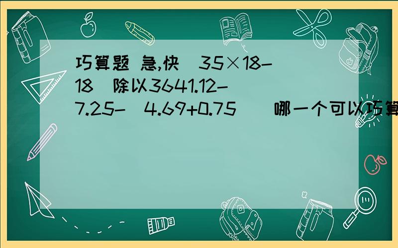 巧算题 急,快（35×18-18）除以3641.12-[7.25-（4.69+0.75)]哪一个可以巧算怎么巧算