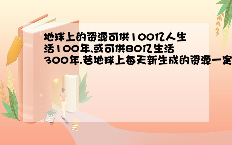 地球上的资源可供100亿人生活100年,或可供80亿生活300年.若地球上每天新生成的资源一定,为使人又不段的发展的潜力,请你算一算,地球上最多能养活多少亿人?