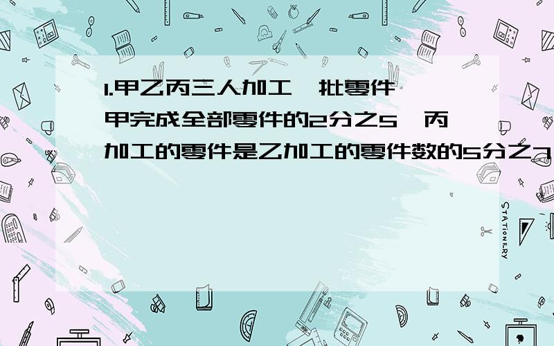 1.甲乙丙三人加工一批零件,甲完成全部零件的2分之5,丙加工的零件是乙加工的零件数的5分之7,且丙比乙少生产36个零件,三人各生产多少个零件?（应用题）2.一种药水是把药粉和水按照1:100的