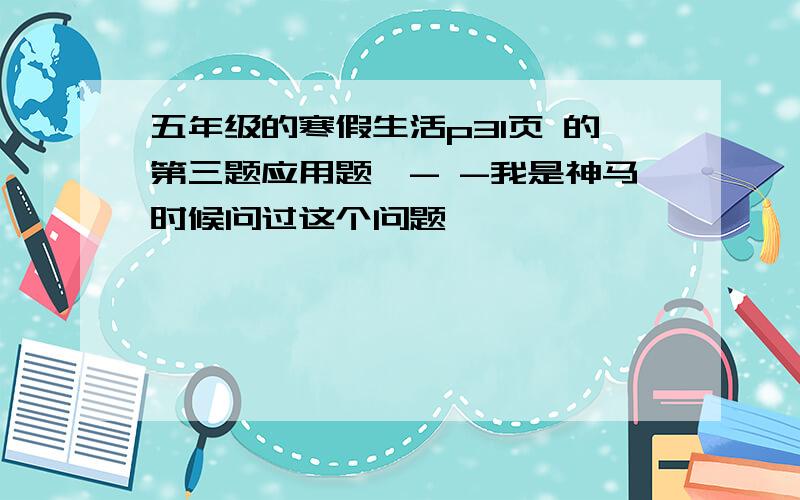 五年级的寒假生活p31页 的第三题应用题咦- -我是神马时候问过这个问题……