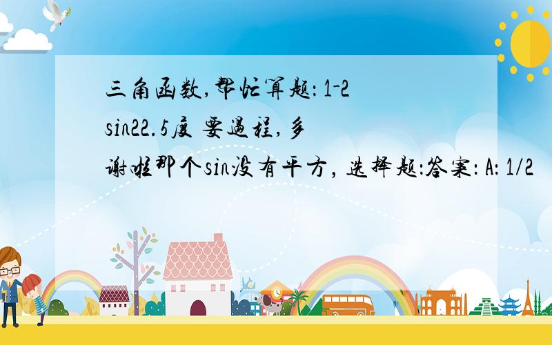 三角函数,帮忙算题： 1-2sin22.5度 要过程,多谢啦那个sin没有平方，选择题：答案： A： 1/2     B：根号2/2     C：根号3/3      D：根号3/2