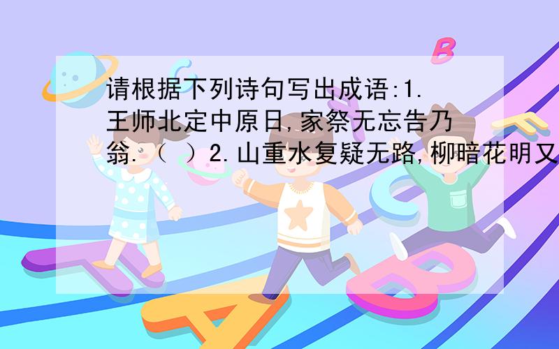 请根据下列诗句写出成语:1.王师北定中原日,家祭无忘告乃翁.（ ）2.山重水复疑无路,柳暗花明又一村.（ ）3.谁知盘中餐,粒粒皆辛苦.（ ）4.欲穷千里目,更上一层楼.（ ）5.读书破万卷,下笔如